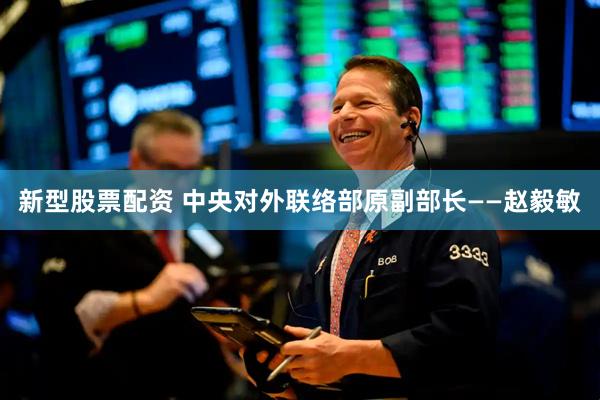 新型股票配资 中央对外联络部原副部长——赵毅敏