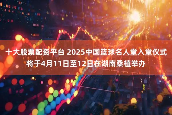十大股票配资平台 2025中国篮球名人堂入堂仪式将于4月11日至12日在湖南桑植举办