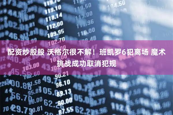 配资炒股股 沃格尔很不解！班凯罗6犯离场 魔术挑战成功取消犯规