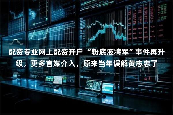 配资专业网上配资开户 “粉底液将军”事件再升级，更多官媒介入，原来当年误解黄志忠了