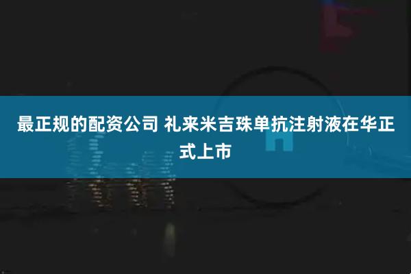 最正规的配资公司 礼来米吉珠单抗注射液在华正式上市
