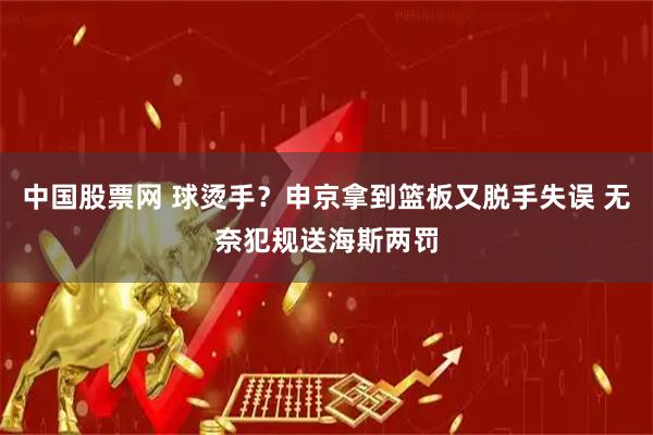中国股票网 球烫手？申京拿到篮板又脱手失误 无奈犯规送海斯两罚