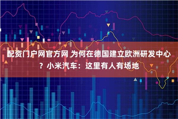 配资门户网官方网 为何在德国建立欧洲研发中心？小米汽车：这里有人有场地