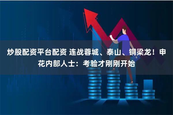 炒股配资平台配资 连战蓉城、泰山、铜梁龙！申花内部人士：考验才刚刚开始