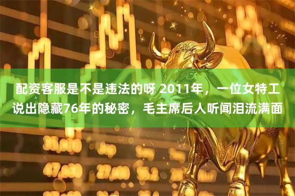配资客服是不是违法的呀 2011年，一位女特工说出隐藏76年的秘密，毛主席后人听闻泪流满面