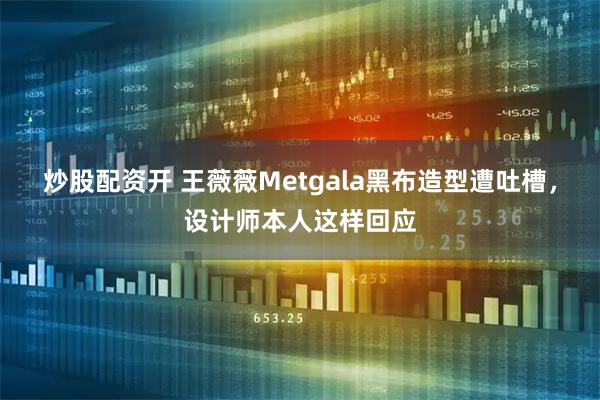 炒股配资开 王薇薇Metgala黑布造型遭吐槽，设计师本人这样回应