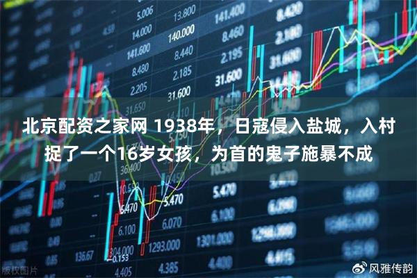 北京配资之家网 1938年，日寇侵入盐城，入村捉了一个16岁女孩，为首的鬼子施暴不成