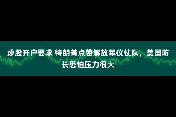 炒股开户要求 特朗普点赞解放军仪仗队，美国防长恐怕压力很大