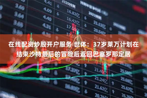 在线配资炒股开户服务 世体：37岁莱万计划在结束沙特最后的冒险后返回巴塞罗那定居