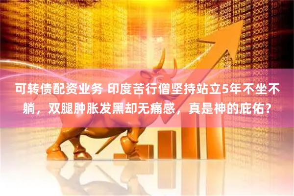 可转债配资业务 印度苦行僧坚持站立5年不坐不躺，双腿肿胀发黑却无痛感，真是神的庇佑？