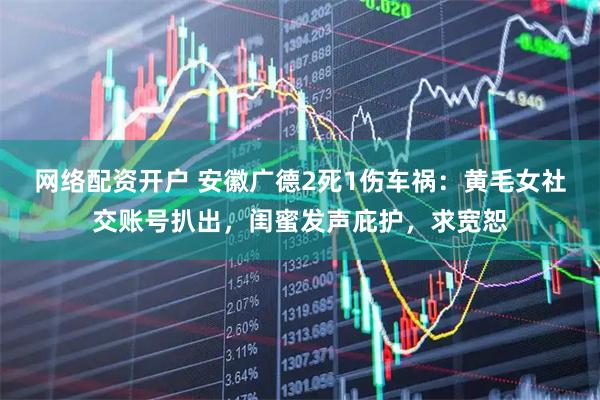 网络配资开户 安徽广德2死1伤车祸：黄毛女社交账号扒出，闺蜜发声庇护，求宽恕