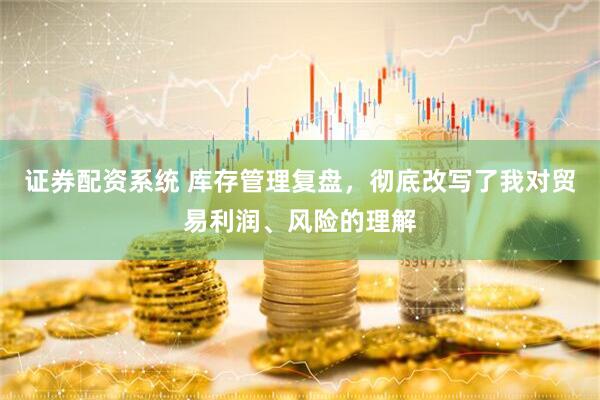 证券配资系统 库存管理复盘，彻底改写了我对贸易利润、风险的理解