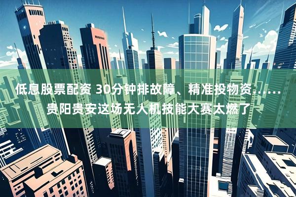 低息股票配资 30分钟排故障、精准投物资……贵阳贵安这场无人机技能大赛太燃了